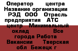 Оператор Call-центра › Название организации ­ РЭД, ООО › Отрасль предприятия ­ АТС, call-центр › Минимальный оклад ­ 45 000 - Все города Работа » Вакансии   . Тверская обл.,Бежецк г.